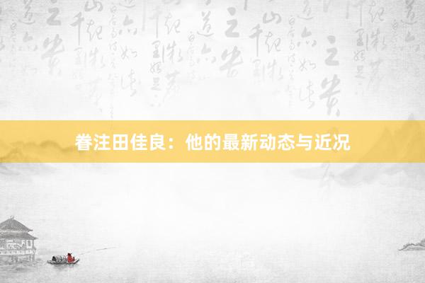 眷注田佳良：他的最新动态与近况