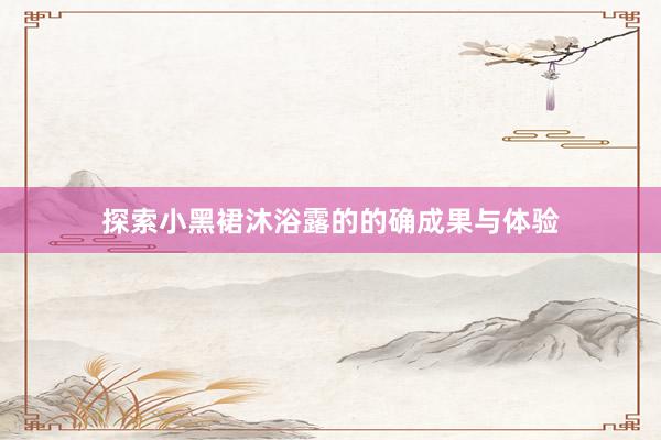 探索小黑裙沐浴露的的确成果与体验
