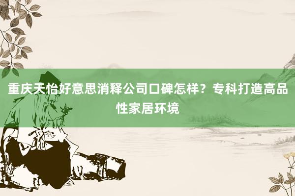 重庆天怡好意思消释公司口碑怎样？专科打造高品性家居环境