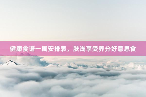 健康食谱一周安排表，肤浅享受养分好意思食
