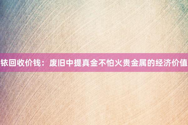 铱回收价钱：废旧中提真金不怕火贵金属的经济价值